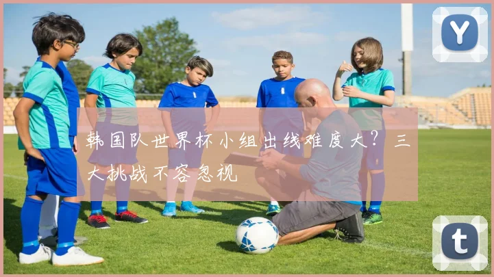 韩国队世界杯小组出线难度大?三大挑战不容忽视