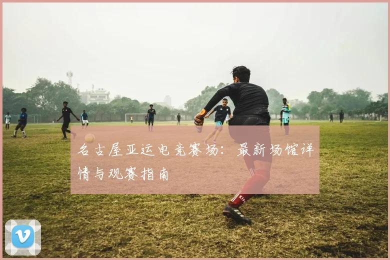 名古屋亚运电竞赛场：最新场馆详情与观赛指南