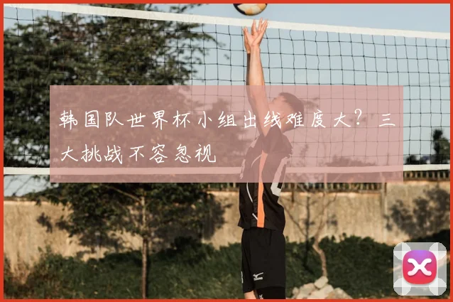韩国队世界杯小组出线难度大？三大挑战不容忽视