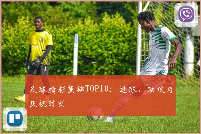 足球精彩集锦TOP10：进球、助攻与庆祝时刻