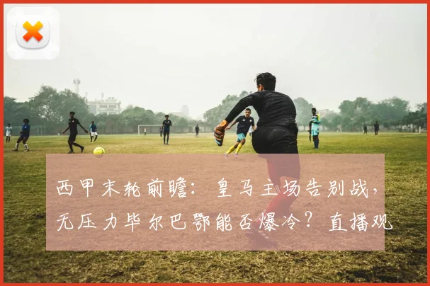 西甲末轮前瞻：皇马主场告别战，无压力毕尔巴鄂能否爆冷？直播观赛指南