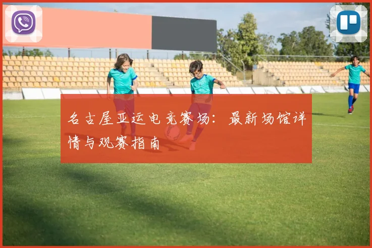 名古屋亚运电竞赛场：最新场馆详情与观赛指南