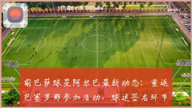 前巴萨球星阿尔巴最新动态：重返巴塞罗那参加活动，球迷签名环节现场直击