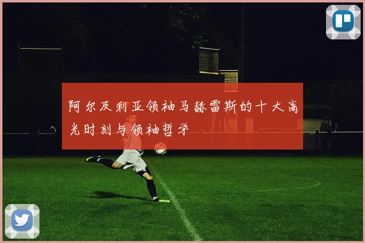 阿尔及利亚领袖马赫雷斯的十大高光时刻与领袖哲学