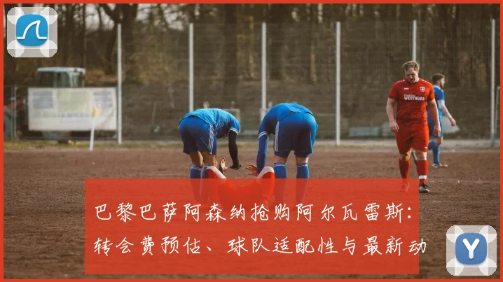 巴黎巴萨阿森纳抢购阿尔瓦雷斯：转会费预估、球队适配性与最新动态深度解析