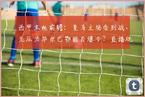 西甲末轮前瞻：皇马主场告别战，无压力毕尔巴鄂能否爆冷？直播观赛指南