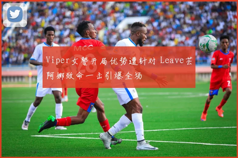 Viper女警开局优势遭针对 Leave芸阿娜致命一击引爆全场