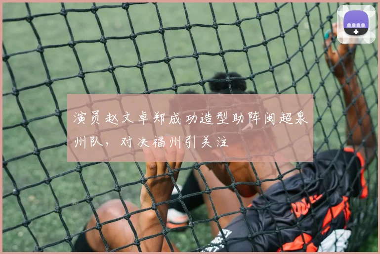 演员赵文卓郑成功造型助阵闽超泉州队,对决福州引关注
