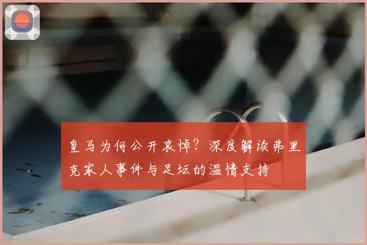 皇马为何公开哀悼?深度解读弗里克家人事件与足坛的温情支持