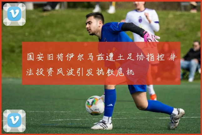 国安旧将伊尔马兹遭土足协指控 非法投资风波引发执教危机