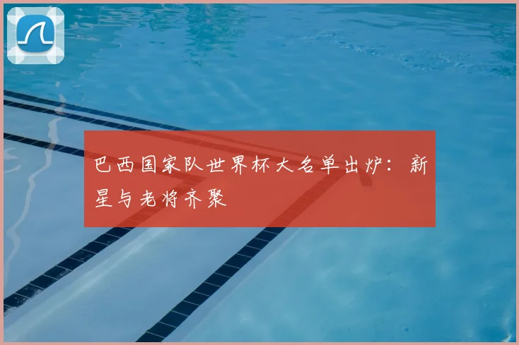 巴西国家队世界杯大名单出炉：新星与老将齐聚