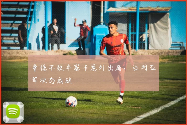 鲁德不敌丰塞卡意外出局，法网亚军状态成谜