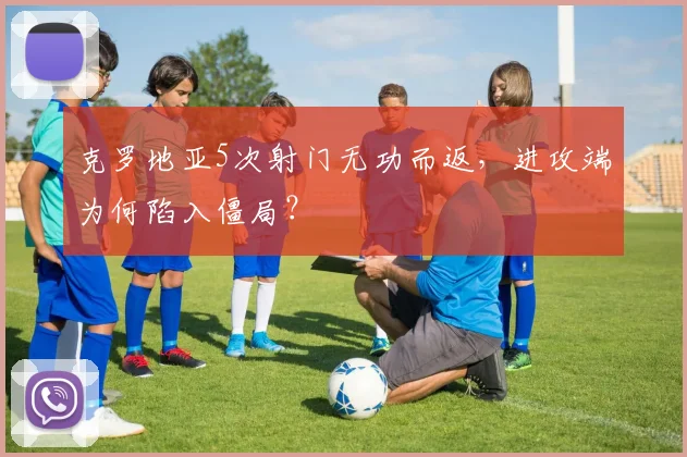克罗地亚5次射门无功而返，进攻端为何陷入僵局？