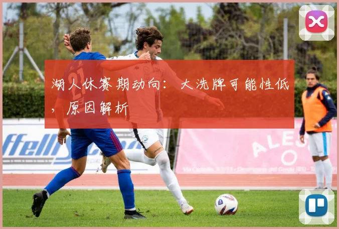 湖人休赛期动向：大洗牌可能性低，原因解析
