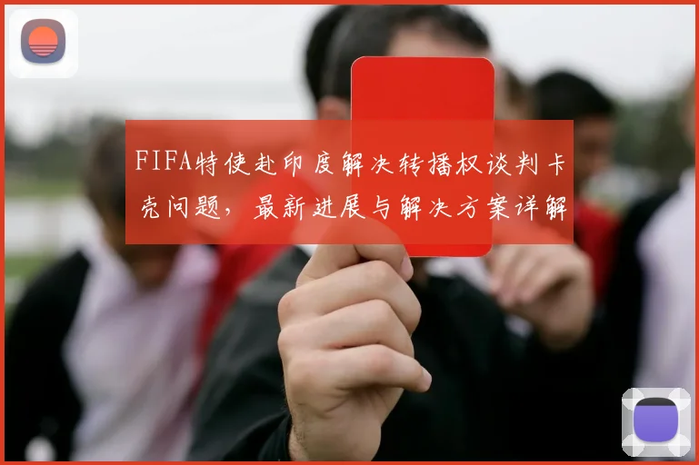 FIFA特使赴印度解决转播权谈判卡壳问题，最新进展与解决方案详解